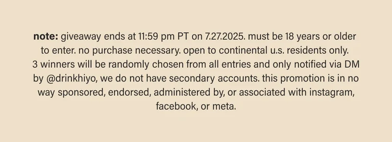 note: giveaway ends at 11:59 pm PT on 7.27.2025. must be 18 years or older  to enter. no purchase necessary. open to continental u.s. residents only.  3 winners will be randomly chosen from all entries and only notified via DM by @drinkhiyo, we do not have secondary accounts. this promotion is in no way sponsored, endorsed, administered by, or associated with instagram, facebook, or meta.