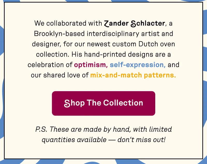 We collaborated with Zander Schlacter, a Brooklyn-based interdisciplinary artist and designer, for our newest custom Dutch oven collection