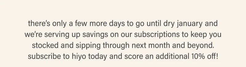 there’s only a few more days to go until dry january and we’re serving up savings on our subscriptions to keep you stocked and sipping through next month and beyond. subscribe to hiyo today and score an additional 10% off!