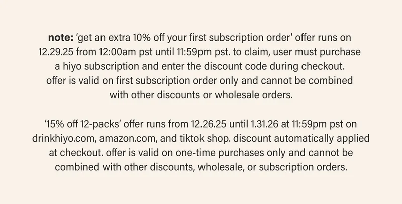 note: ‘get an extra 10% off your first subscription order’ offer runs on  12.29.25 from 12:00am pst until 11:59pm pst. to claim, user must purchase  a hiyo subscription and enter the discount code during checkout.  offer is valid on first subscription order only and cannot be combined  with other discounts or wholesale orders.  ‘15% off 12-packs’ offer runs from 12.26.25 until 1.31.26 at 11:59pm pst on drinkhiyo.com, amazon.com, and tiktok shop. discount automatically applied at checkout. offer is valid on one-time purchases only and cannot be combined with other discounts, wholesale, or subscription orders.