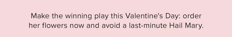 Make the winning play this Valentine's Day: order her flowers now and avoid a last-minute Hail Mary.