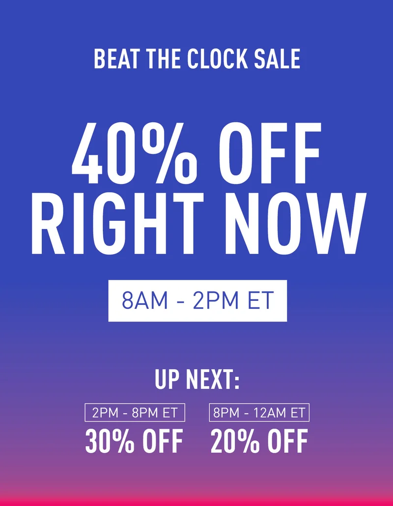 BEAT THE CLOCK SALE 40% OFF RIGHT NOW 8AM-2PM UP NEXT: 2PM-8PM ET 30% OFF 8PM-12AM 20% OFF