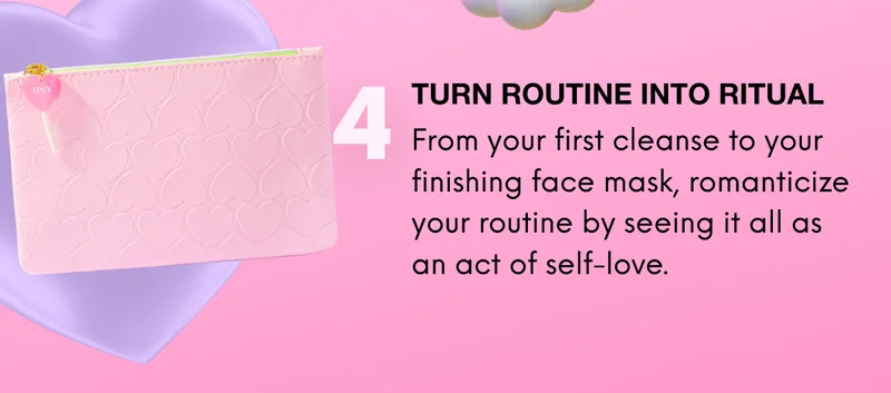 4: TURN ROUTINE INTO RITUAL. From your first cleanse to your finishing face mask, romanticize your routine by seeing it all as an act of self-love.