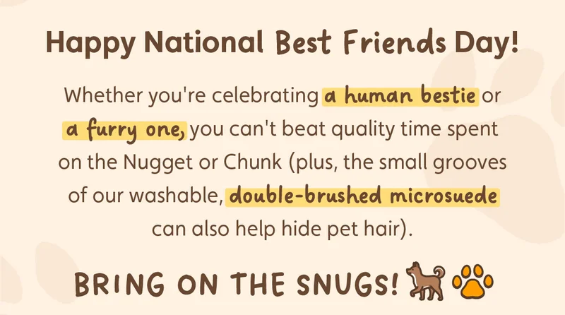 Happy National Best Friends Day! Whether you're celebrating a human bestie or a furry one, you can't beat quality time spent on the Nugget or Chunk (plus, the small grooves of our washable, double-brushed microsuede can also help hide pet hair). Bring on the snugs!