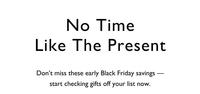 No time like the present Don't miss these early Black Friday savings - start checking gifts off your list now.