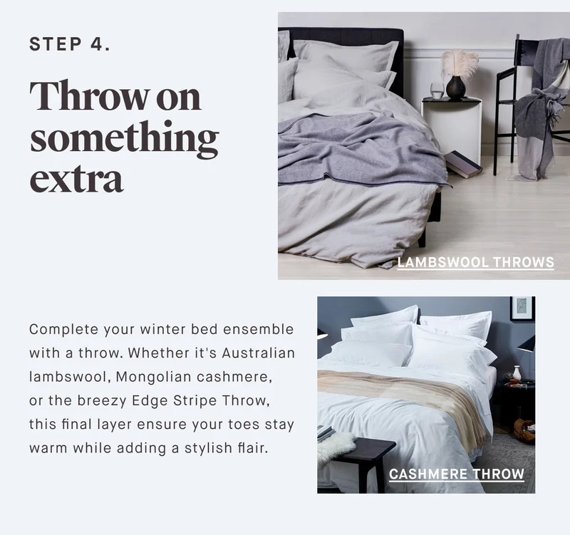 STEP 4. Throw on something extra Complete your winter bed ensemble with a throw. Whether it's Australian lambswool, Mongolian cashmere,  or the breezy Edge Stripe Throw, this final layer ensure your toes stay warm while adding a stylish flair.