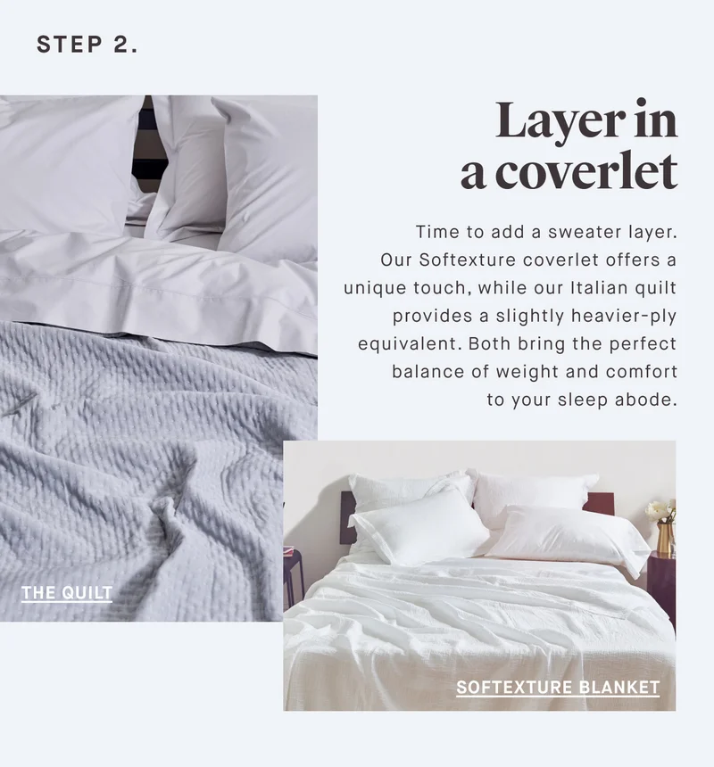 STEP 2. Layer in a coverlet Time to add a sweater layer.  Our Softexture coverlet offers a unique touch, while our Italian quilt provides a slightly heavier-ply equivalent. Both bring the perfect balance of weight and comfort to your sleep abode.
