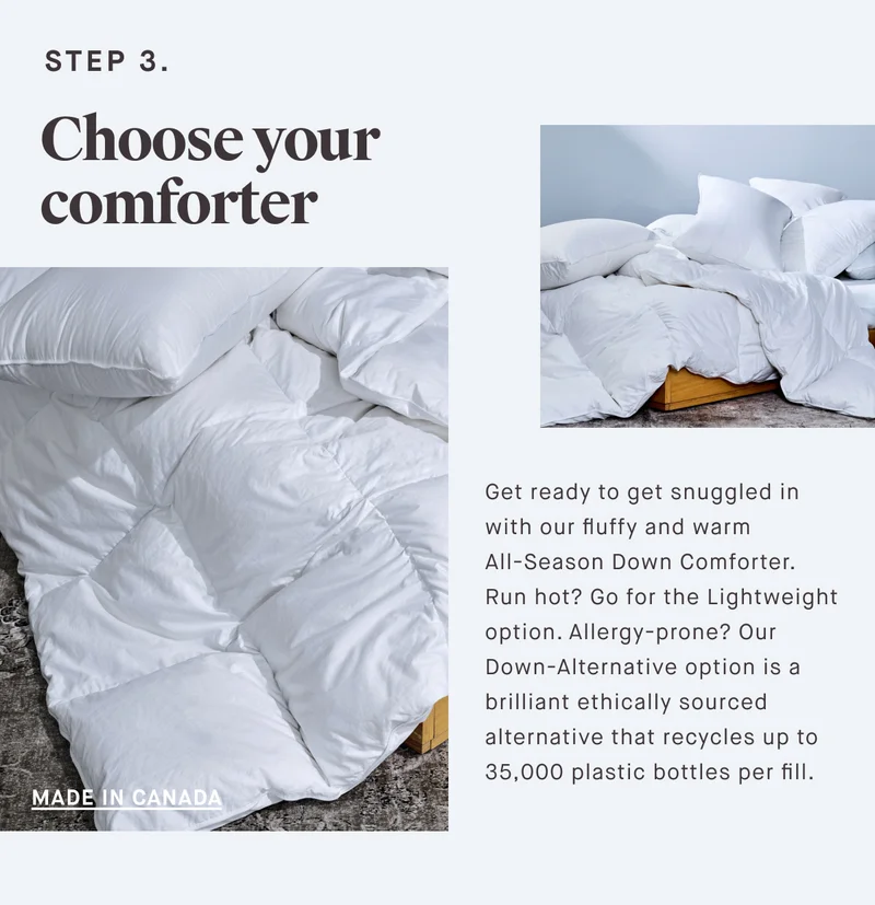 STEP 3. Choose your comforter Get ready to get snuggled in with our fluffy and warm All-Season Down Comforter.  Run hot? Go for the Lightweight option. Allergy-prone? Our Down-Alternative option is a brilliant ethically sourced alternative that recycles up to 35,000 plastic bottles per fill.