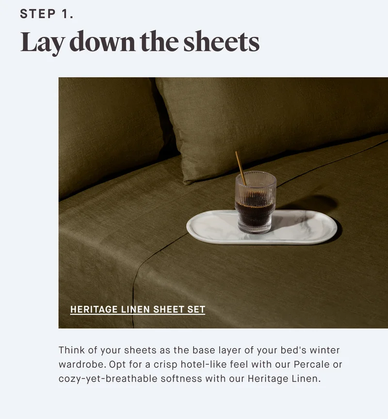 STEP 1. Lay down the sheets Think of your sheets as the base layer of your bed's winter wardrobe. Opt for a crisp hotel-like feel with our Percale or cozy-yet-breathable softness with our Heritage Linen Sheets.