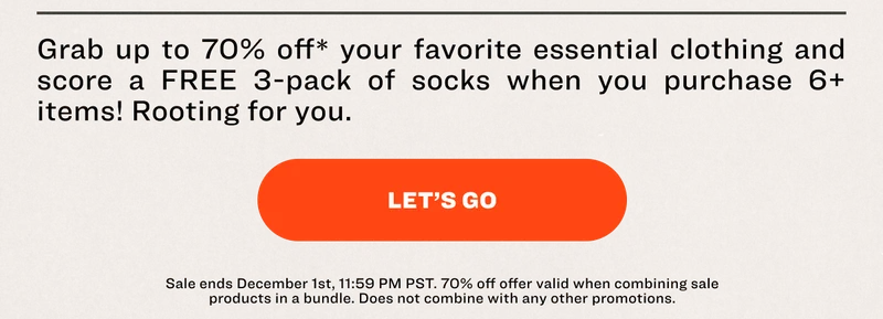 Grab up to 70% off* your favorite essential clothing and score a FREE 3-pack of socks when you purchase 6+ items! Rooting for you. LET’S GO Sale ends December 1st, 11:59 PM PST. 70% off offer valid when combining sale products in a bundle. Does not combine with any other promotions.