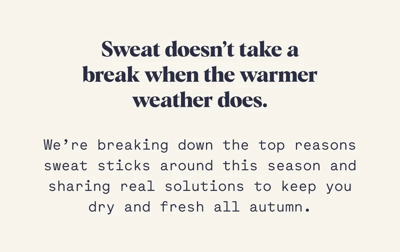 Sweat doesn’t take a break when the warmer weather does. We’re breaking down the top reasons sweat sticks around this season and sharing real solutions to keep you dry and fresh all autumn.