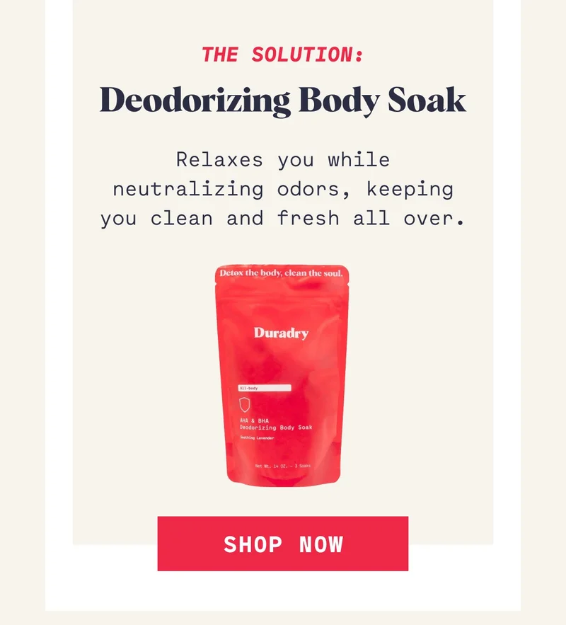 The Solution: Deodorizing Body Soak Relaxes you while neutralizing odors, keeping you clean and fresh all over. Shop Now