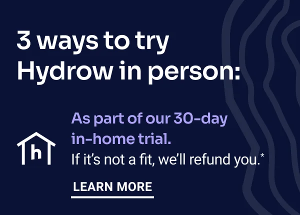 3 ways to try Hydrow in person: As part of our 30-day in-home trial. If it's not a fit, we'll refund you.* Learn more