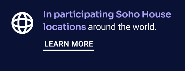 In participating Soho House locations around the world. Learn More.