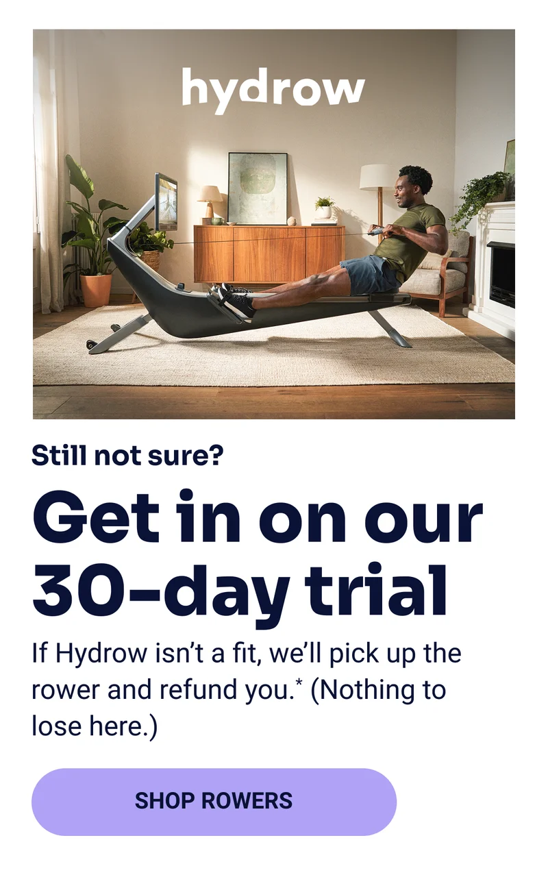 hydrow Still not sure? Get in on our 30-day trial If Hydrow isn't a fit, we'll pick up the rower and refund you.* (Nothing to lose here.) Shop rowers