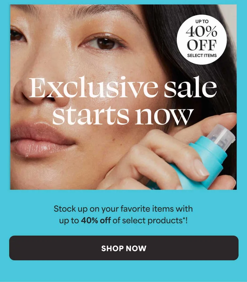 Exclusive sale starts now. UP TO 40% OFF SELECT ITEMS. Stock up on your favorite items with up to 40% off of select products*! -- SHOP NOW