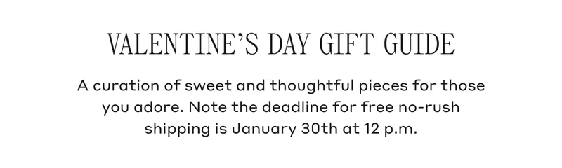 VALENTINE'S DAY GIFT GUIDE A curation of sweet and thoughtful pieces for those you adore. Note the deadline for free no-rush shipping is January 30th at 12 p.m.