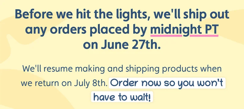 Before we hit the lights, we'll ship out any orders placed by midnight PT on June 27th. We'll resume making and shipping products when we return on July 8th. Order now so you won’t have to wait!
