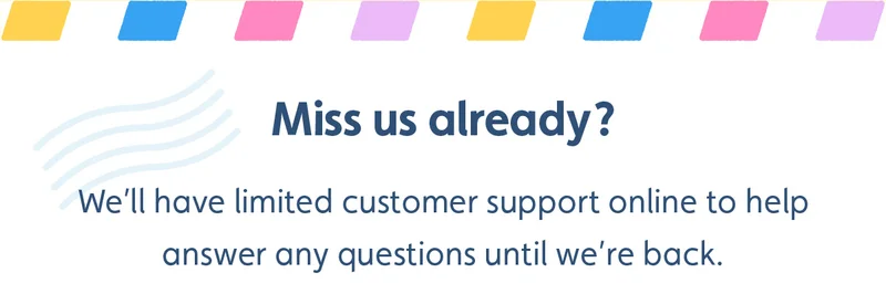 Miss us already? We’ll have limited customer support online to help answer any questions until we’re back.