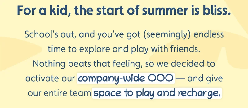 For a kid, the start of summer is bliss. School’s out, and you’ve got (seemingly) endless time to explore and play with friends.  Nothing beats that feeling, so we decided to activate our company-wide OOO — and give our entire team space to play and recharge.