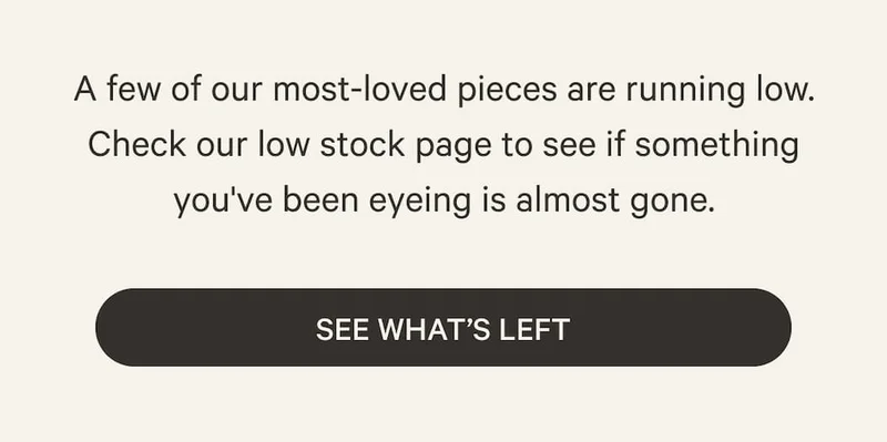 A few of our most-loved pieces are running low. Check our low stock page to see if something you've been eyeing is almost gone. | See What’s Left