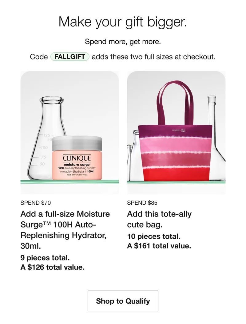 Make your gift bigger. | Spend more, get more. | Code discount code | adds these two full sizes at checkout. Spend $70 | Add a full-size Moisture Surge™ 100H Auto-Replenishing Hydrator, 30ml. | 9 pieces total.  A $126 total value. | Spend $85 | Add this tote-ally cute bag. | 10 pieces total. A $161 total value. | Shop to Qualify