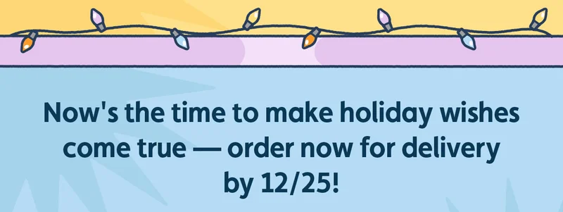 Now's the time to make holiday wishes come true — order now for delivery by 12/25!
