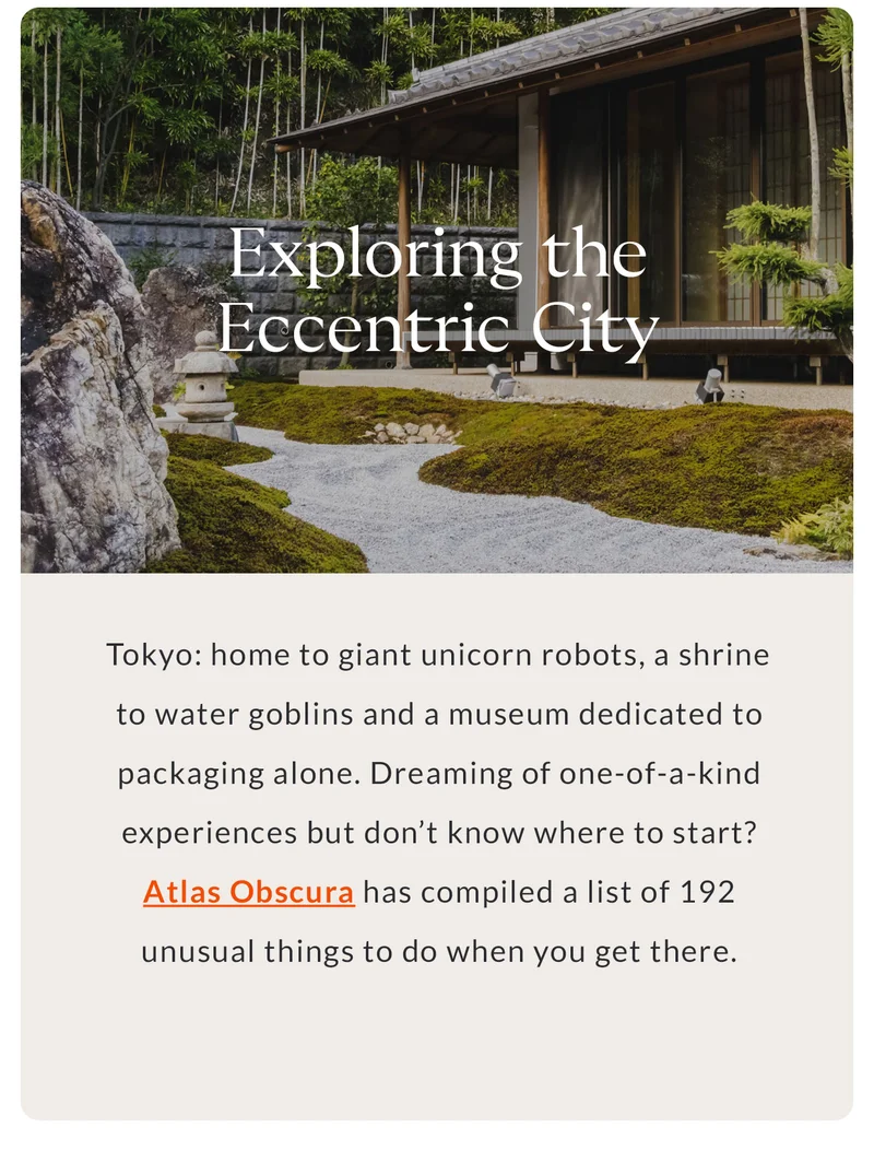 Exploring the Eccentric City Tokyo: home to giant unicorn robots, a shrine to water goblins and a museum dedicated to packaging alone. Dreaming of one-of-a-kind experiences but don’t know where to start? Atlas Obscura has compiled a list of 192 unusual things to do when you get there.
