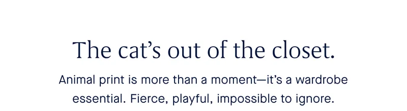 The cat’s out of the closet. Animal print is more than a moment—it’s a wardrobe essential. Fierce, playful, impossible to ignore.