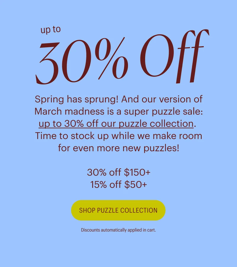 Up to 30% Off - Spring has sprung! And our version of March madness is a super puzzle sale: up to 30% off our puzzle collection.  Time to stock up while we make room for even more new puzzles!  30% off $150+, 15% off $50+. Shop Puzzle Collection