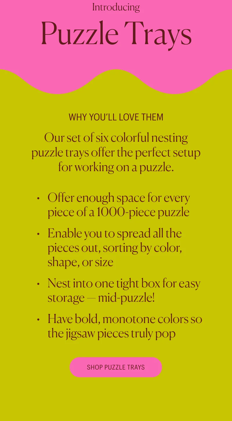 Why You'll Love Them - Our set of six colorful nesting puzzle trays offer&nbsp;the&nbsp;perfect setup for working on a puzzle. Offer enough space for every piece of a 1000-piece puzzle Enable you&nbsp;to spread all the pieces out, sorting by color, shape, or size Nest into one tight box for easy storage — mid-puzzle! Have bold, monotone colors so the jigsaw pieces truly pop