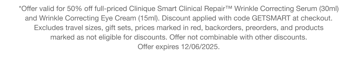 **Offer valid for 50% off full-pricedClinique Smart Clinical Repair™ Wrinkle Correcting Serum (30ml) and Wrinkle Correcting Eye Cream (15ml).&nbsp;Discount applied with code discount codeat checkout. Excludes travel sizes, gift sets, prices marked in red, backorders, preorders, and products marked as not eligible for discounts. Offer not combinable with other discounts. Offer expires 12/06/2025.
