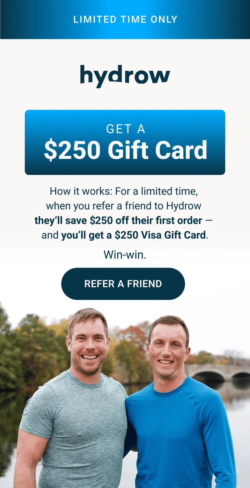 LIMITED TIME ONLY. Get a $250 Gift Card. How it works: For a limited time, when you refer a friend to Hydrow they'll save $250 off their first order - and you'll get a $250 Visa Gift Card. Win-win. Refer a Friend.