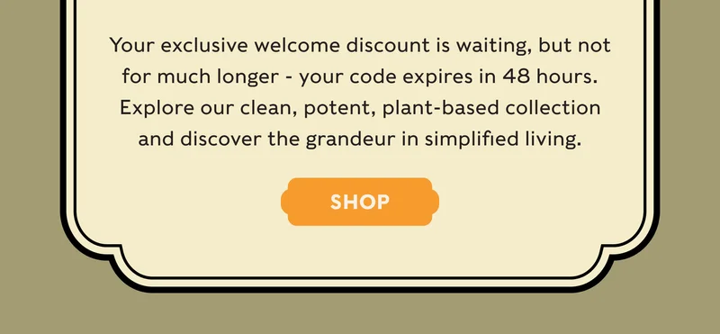 Your exclusive welcome discount is waiting, but not for much longer - your code expires in 48 hours. Explore our clean, potent, plant-based collection and discover the grandeur in simplified living. - SHOP