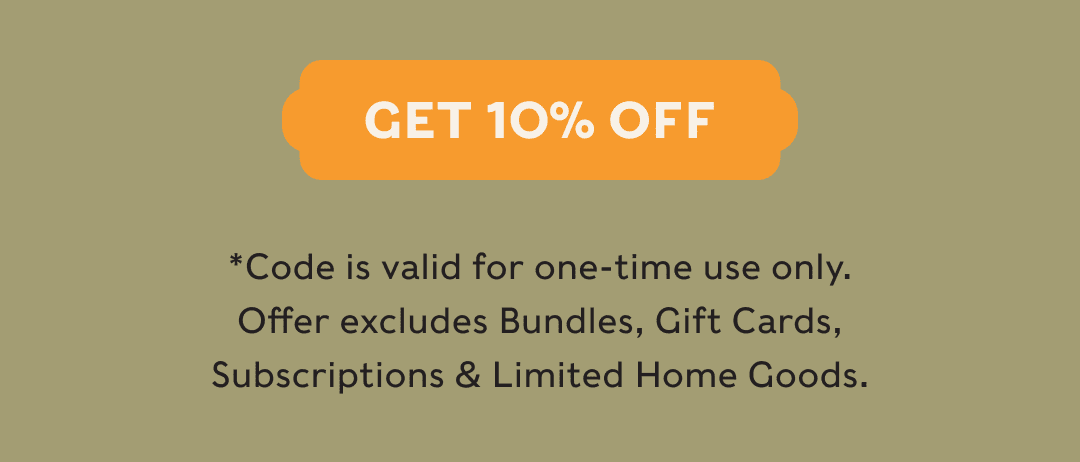 GET 10% OFF - *Code is valid for one-time use only. Offer excludes Bundles, Gift Cards, Subscriptions & Limited Home Goods.