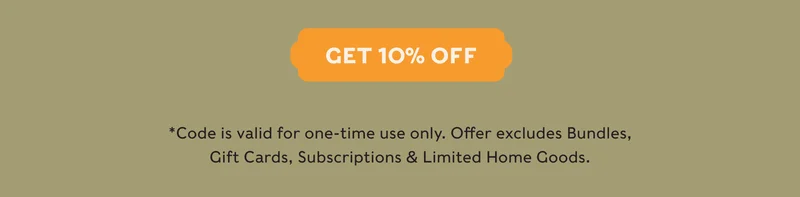 GET 10% OFF - *Code is valid for one-time use only. Offer excludes Bundles, Gift Cards, Subscriptions & Limited Home Goods.
