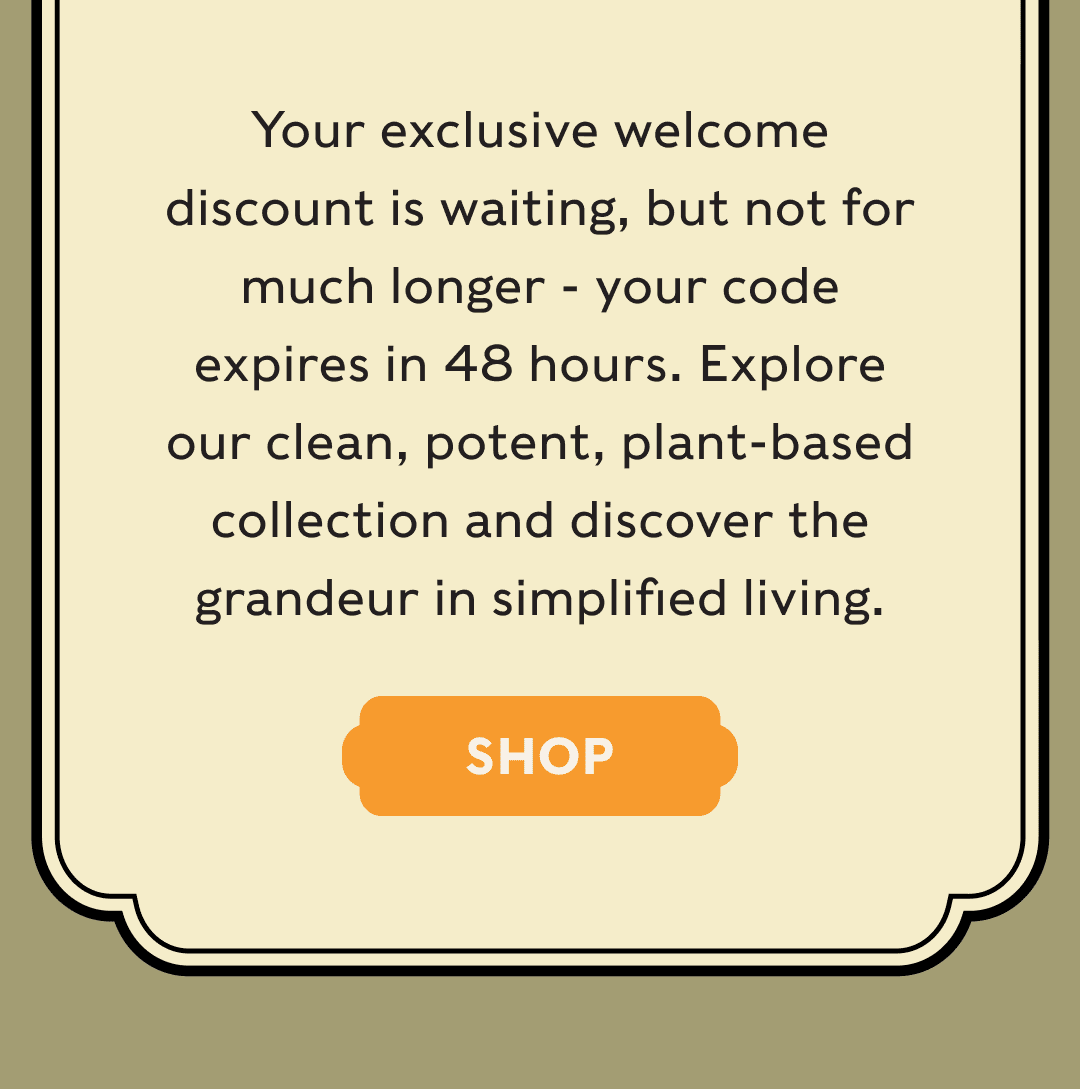 Your exclusive welcome discount is waiting, but not for much longer - your code expires in 48 hours. Explore our clean, potent, plant-based collection and discover the grandeur in simplified living. - SHOP
