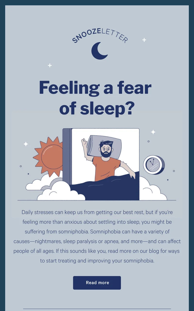 SNOOZELETTER >> Feeling a fear of sleep? >> Daily stresses can keep us from getting our best rest, but if you’re feeling more than anxious about settling into sleep, you might be suffering from somniphobia. Somniphobia can have a variety of causes—nightmares, sleep paralysis or apnea, and more—and can affect people of all ages. If this sounds like you, read more on our blog for ways to start treating and improving your somniphobia. >> Read more >>