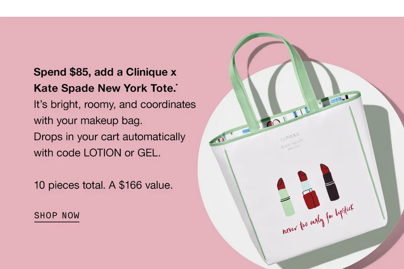 Spend $85, add a Clinique x Kate Spade New York Tote.* It’s bright, roomy, and coordinates with your makeup bag. Drops in your cart automatically with code LOTION or GEL. 10 pieces total. A $166 value. SHOP NOW