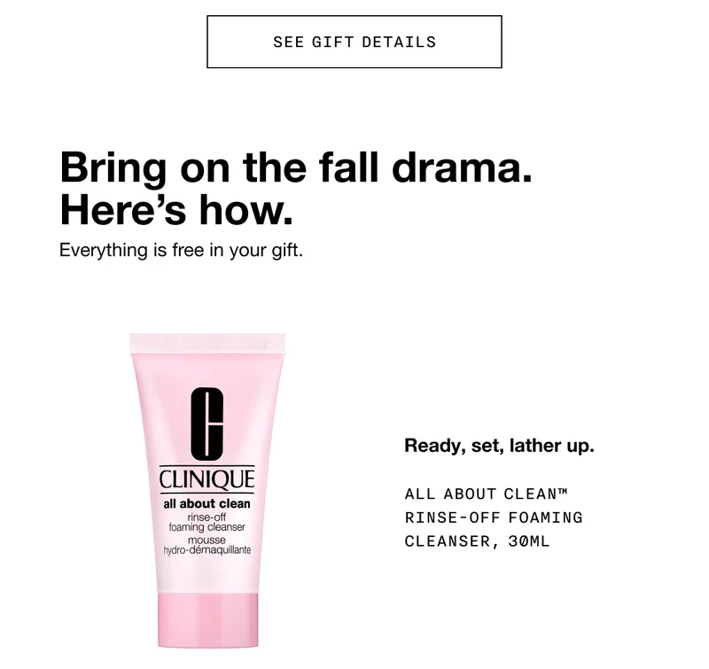 SEE GIFT DETAILS | Bring on the fall drama. Here’s how. Everything is free in your gift. | Ready, set, lather up. ALL ABOUT CLEAN TM RINSE-OFF FOAMING CLEANSER, 30ML