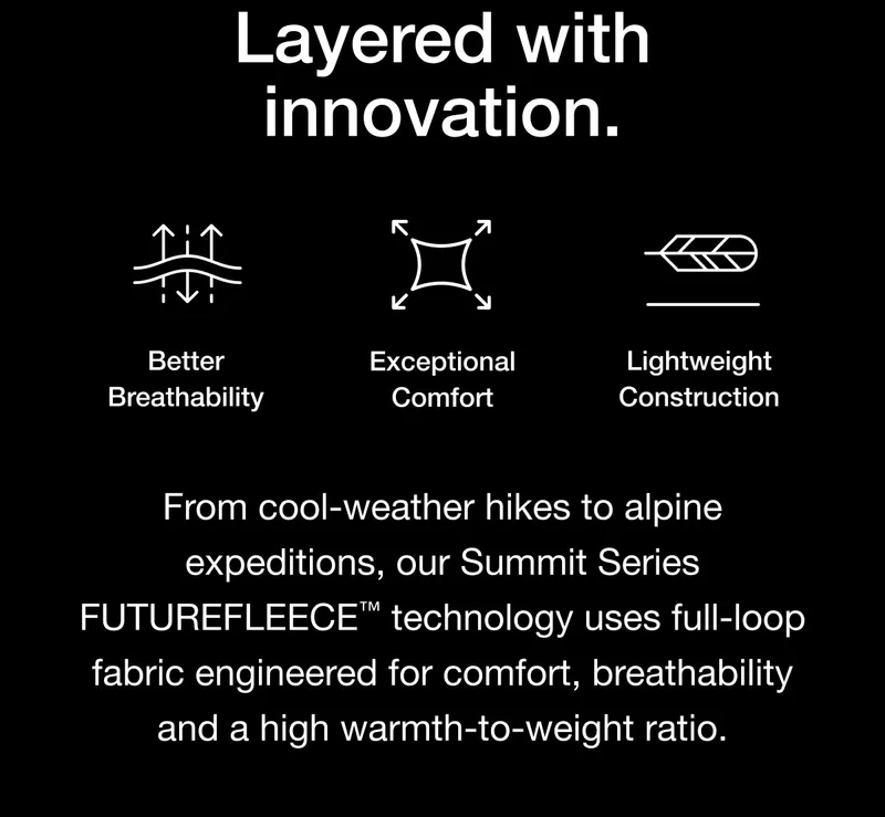From cool-weather hikes to alpine expeditions, our Summit Series FUTUREFLEECE™ technology uses full-loop fabric engineered for comfort, breathability and a high warmth-to-weight ratio.