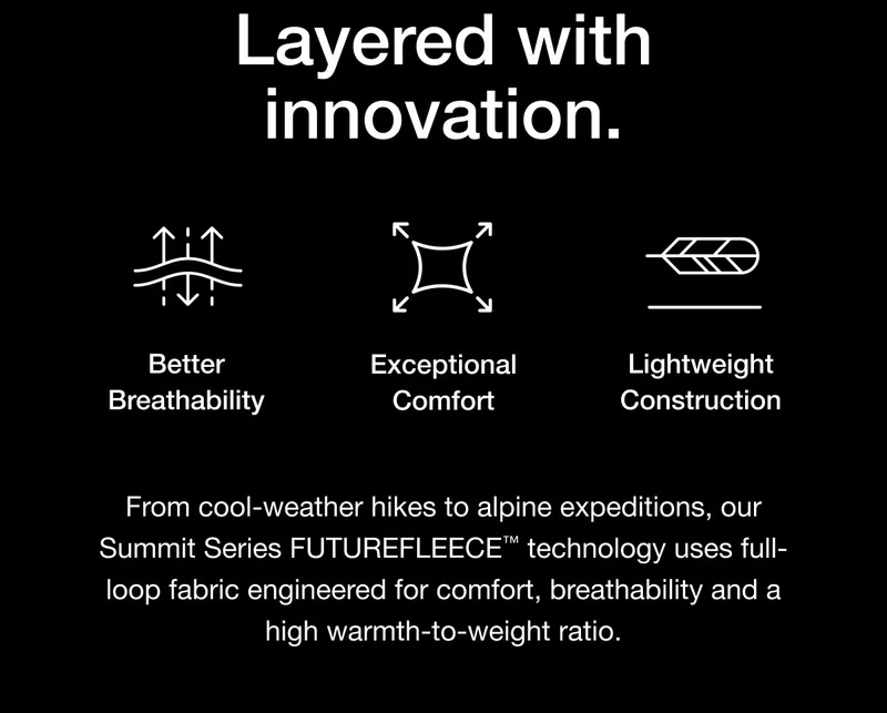 From cool-weather hikes to alpine expeditions, our Summit Series FUTUREFLEECE™ technology uses full-loop fabric engineered for comfort, breathability and a high warmth-to-weight ratio.