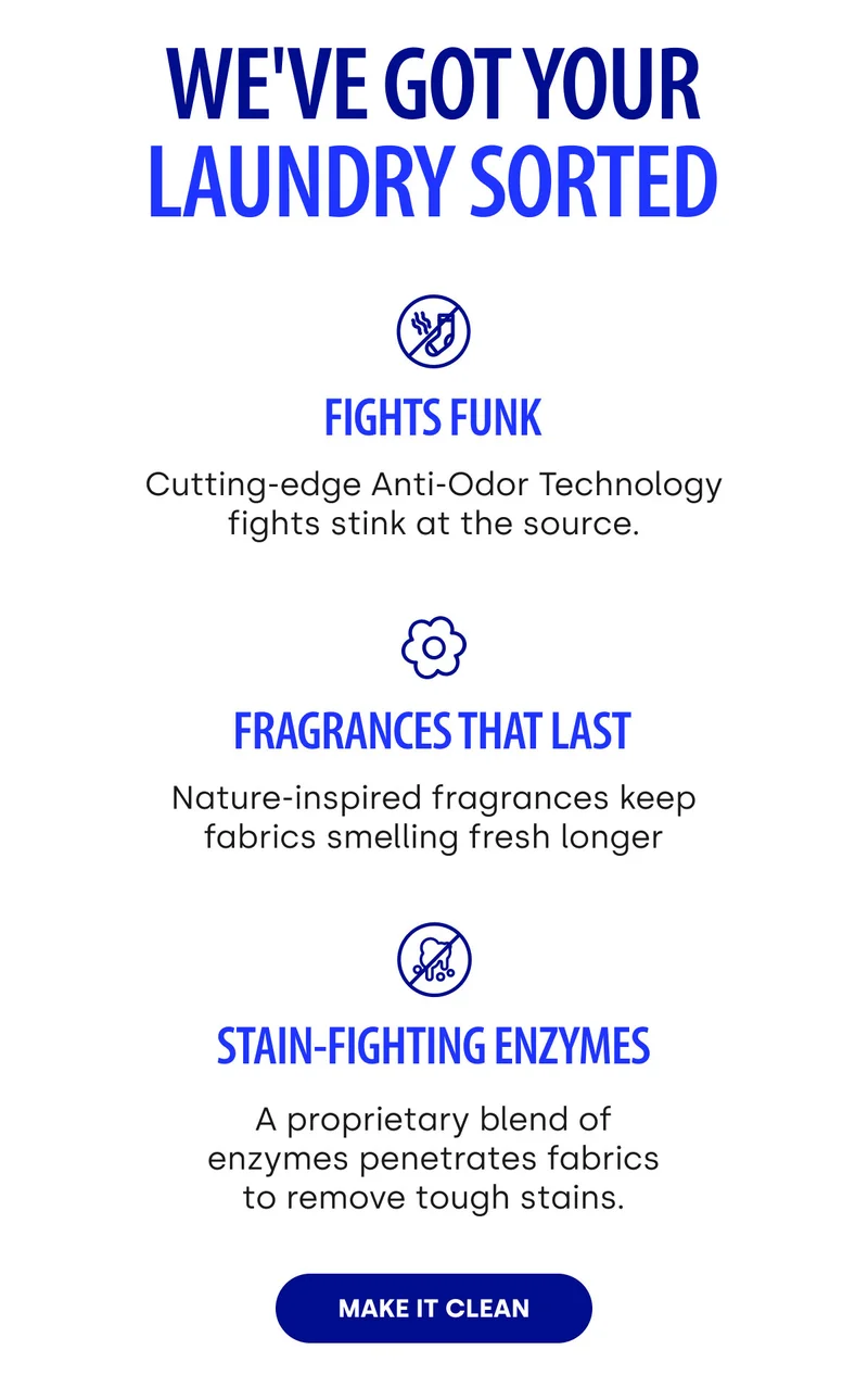 We've got your laundry sorted. Fights Funk. Fragrances That Last. Stain-Fighting Enzymes. Make It Clean.