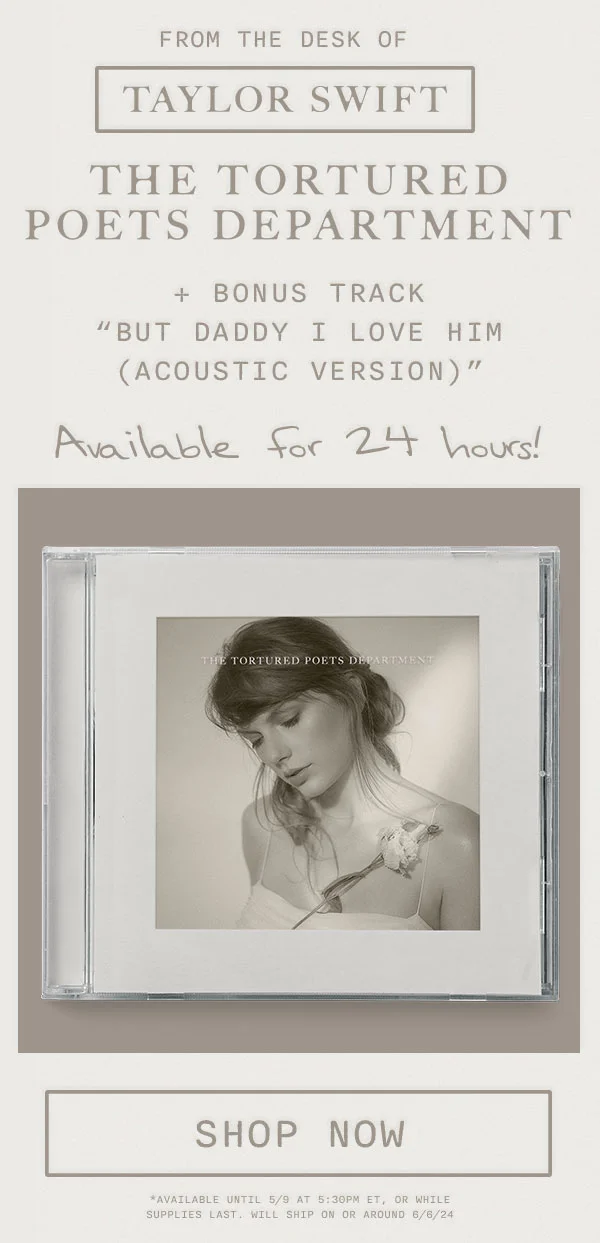 From the desk of Taylor Swift. THE TORTURED POETS DEPARTMENT + Bonus Track "But Daddy I Love Him (Acoustic Version)" Available for 24 hours! Shop now. Available until 5/9 at 5:30pm ET, or while supplies last. Will ship on or around 6/6/24