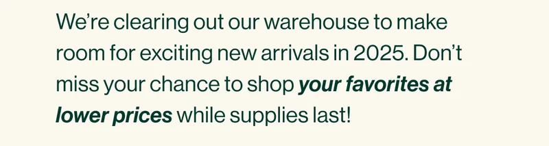 We’re clearing out our warehouse to make room for exciting new arrivals in 2025. Don’t miss your chance to shop your favorites at lower prices while supplies last!