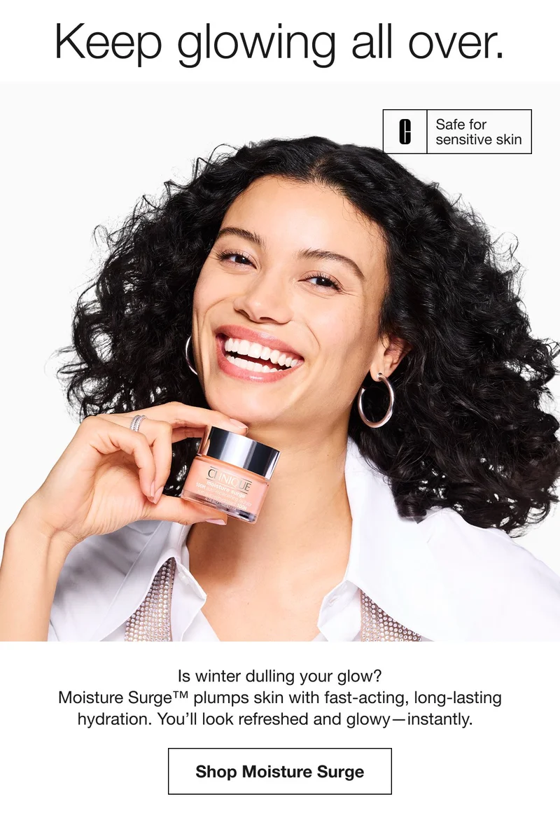 Keep glowing all over. Safe for sensitive skin Is winter dulling your glow? Moisture Surge™ plumps skin with fast-acting, long-lasting hydration. You’ll look refreshed and glowy-instantly. Shop Moisture Surge