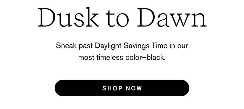 Dusk to dawn: Sneak past Daylight Savings Time in our most timeless color–black. [ SHOP NOW ]