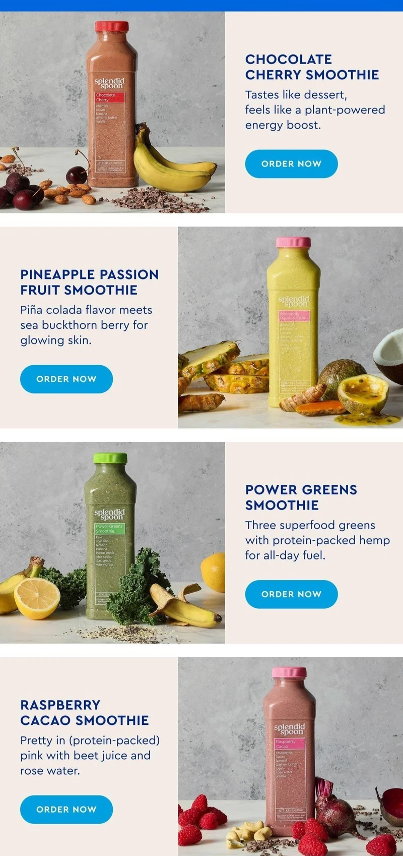 Chocolate Cherry Smoothie - Tastes like dessert, feels like a plant-powered energy boost. | Power Greens Smoothie - Three superfood greens with protein-packed hemp for all-day fuel. | Pineapple Passion Fruit Smoothie - Piña colada flavor meets sea buckthorn berry for glowing skin. | Raspberry Cacao Smoothie - Pretty in (protein-packed) pink with beet juice and rose water.
