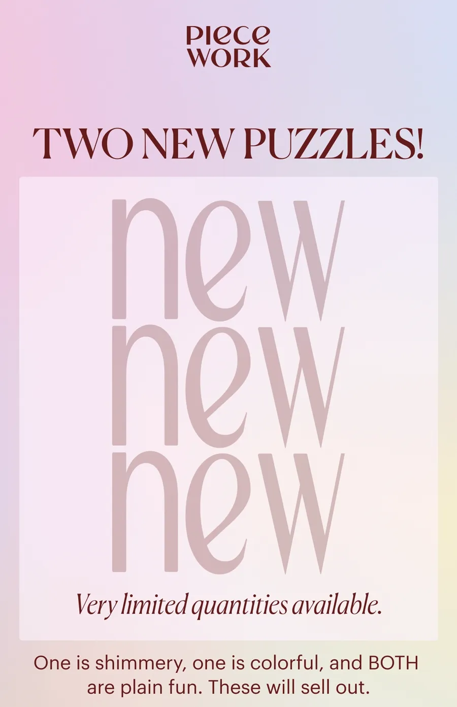 Piecework: TWO NEW PUZZLES!  One is shimmery, one is colorful, and BOTH  are plain fun. Very limited quantities. These will sell out. Your Early Access Starts Now: