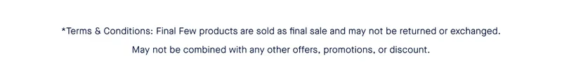 *Terms & Conditions:Final Few products are sold as final sale and may not be returned or exchanged. May not be combined with any other offers, promotions, or discount. *Terms & Conditions:Final Few products are sold as final sale and may not be returned or exchanged. May not be combined with any other offers, promotions, or discount.
